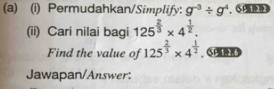 Permudahkan/Simplify: g^(-3)/ g^4. SP 1.2.2 
(ii) Cari nilai bagi 125^(frac 2)3* 4^(frac 1)2. 
Find the value of 125^(frac 2)3* 4^(frac 1)2. SP1 2.6 
Jawapan/Answer: