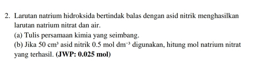 Larutan natrium hidroksida bertindak balas dengan asid nitrik menghasilkan 
larutan natrium nitrat dan air. 
(a) Tulis persamaan kimia yang seimbang. 
(b) Jika 50cm^3 asid nitrik 0.5moldm^(-3) digunakan, hitung mol natrium nitrat 
yang terhasil. (JWP: 0.025 mol)