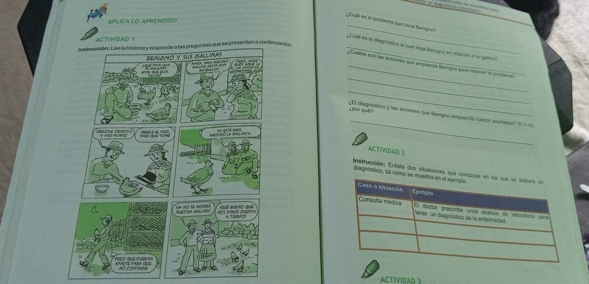 A é un dapnártios comuncna 
a sodos los elementos pers 
_ 
APLICA LO APRENDIDO 
¿Cuál es el problema que tiene Benigno? 
ACTIVIDAD 1 
presentan a continuación 
Cual es el diagnóstico al cual llega Benigno en relación a su galina'' 
_ 
_ ¿Cuáles son las acciones que emprende Benigno para resolver el probsema 
_ 
¿por qué? 
_ 
¿El diagnóstico y las acciones que Benigno emprendió fueron acertados? Sí o no 
ACTIVIDAD 2 
Instrucción: Enlista dos situaciones 
diagnóstico, tal 
ACTIVIDAD 3