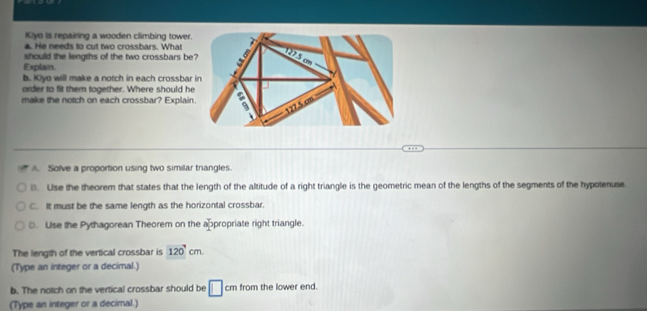 Kiyo is repairing a wooden climbing tower.
a. He needs to cut two crossbars. What
should the lengths of the two crossbars be
Explain.
b. Kyo will make a notch in each crossbar
order to fit them together. Where should he
make the notch on each crossbar? Explain
A. Solve a proportion using two similar triangles.
B. Use the theorem that states that the length of the altitude of a right triangle is the geometric mean of the lengths of the segments of the hypotenuse.
C. It must be the same length as the horizontal crossbar.
. Use the Pythagorean Theorem on the appropriate right triangle.
The length of the vertical crossbar is 120'cm. 
(Type an integer or a decimal.)
b. The notch on the vertical crossbar should be □ cm from the lower end.
(Type an integer or a decimal.)