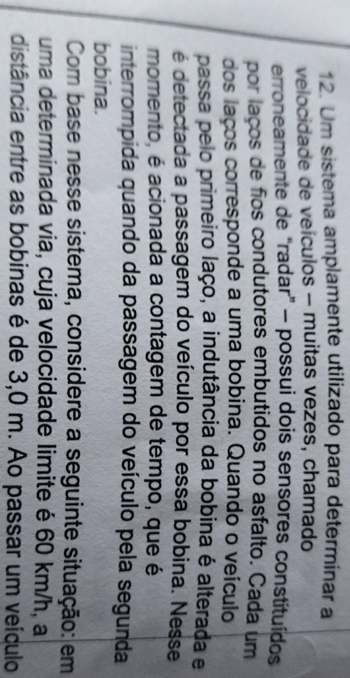 Um sistema amplamente utilizado para determinar a 
velocidade de veículos - muitas vezes, chamado 
erroneamente de “radar” - possui dois sensores constituídos 
por laços de fios condutores embutidos no asfalto. Cada um 
dos laços corresponde a uma bobina. Quando o veículo 
passa pelo primeiro laço, a indutância da bobina é alterada e 
é detectada a passagem do veículo por essa bobina. Nesse 
momento, é acionada a contagem de tempo, que é 
interrompida quando da passagem do veículo pela segunda 
bobina. 
Com base nesse sistema, considere a seguinte situação: em 
uma determinada via, cuja velocidade limite é 60 km/h, a 
distância entre as bobinas é de 3,0 m. Ao passar um veículo