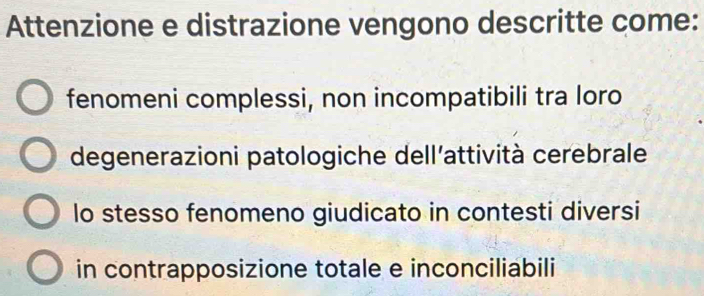 Attenzione e distrazione vengono descritte come:
fenomeni complessi, non incompatibili tra loro
degenerazioni patologiche dell'attività cerebrale
lo stesso fenomeno giudicato in contesti diversi
in contrapposizione totale e inconciliabili