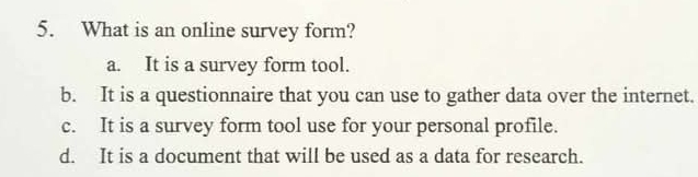 What is an online survey form?
a. It is a survey form tool.
b. It is a questionnaire that you can use to gather data over the internet.
c. It is a survey form tool use for your personal profile.
d. It is a document that will be used as a data for research.