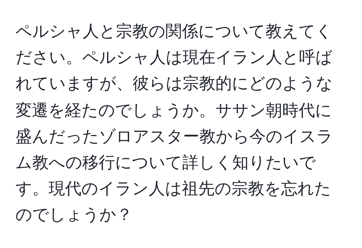 ペルシャ人と宗教の関係について教えてください。ペルシャ人は現在イラン人と呼ばれていますが、彼らは宗教的にどのような変遷を経たのでしょうか。ササン朝時代に盛んだったゾロアスター教から今のイスラム教への移行について詳しく知りたいです。現代のイラン人は祖先の宗教を忘れたのでしょうか？