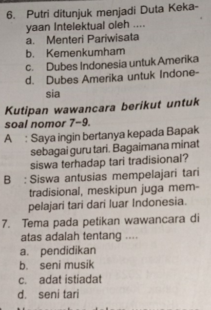 Putri ditunjuk menjadi Duta Keka-
yaan Intelektual oleh ....
a. Menteri Pariwisata
b. Kemenkumham
c. Dubes Indonesia untuk Amerika
d. Dubes Amerika untuk Indone-
sia
Kutipan wawancara berikut untuk
soal nomor 7-9.
A: Saya ingin bertanya kepada Bapak
sebagai guru tari. Bagaimana minat
siswa terhadap tari tradisional?
B : Siswa antusias mempelajari tari
tradisional, meskipun juga mem-
pelajari tari dari luar Indonesia.
7. Tema pada petikan wawancara di
atas adalah tentang ....
a. pendidikan
b. seni musik
c. adat istiadat
d. seni tari