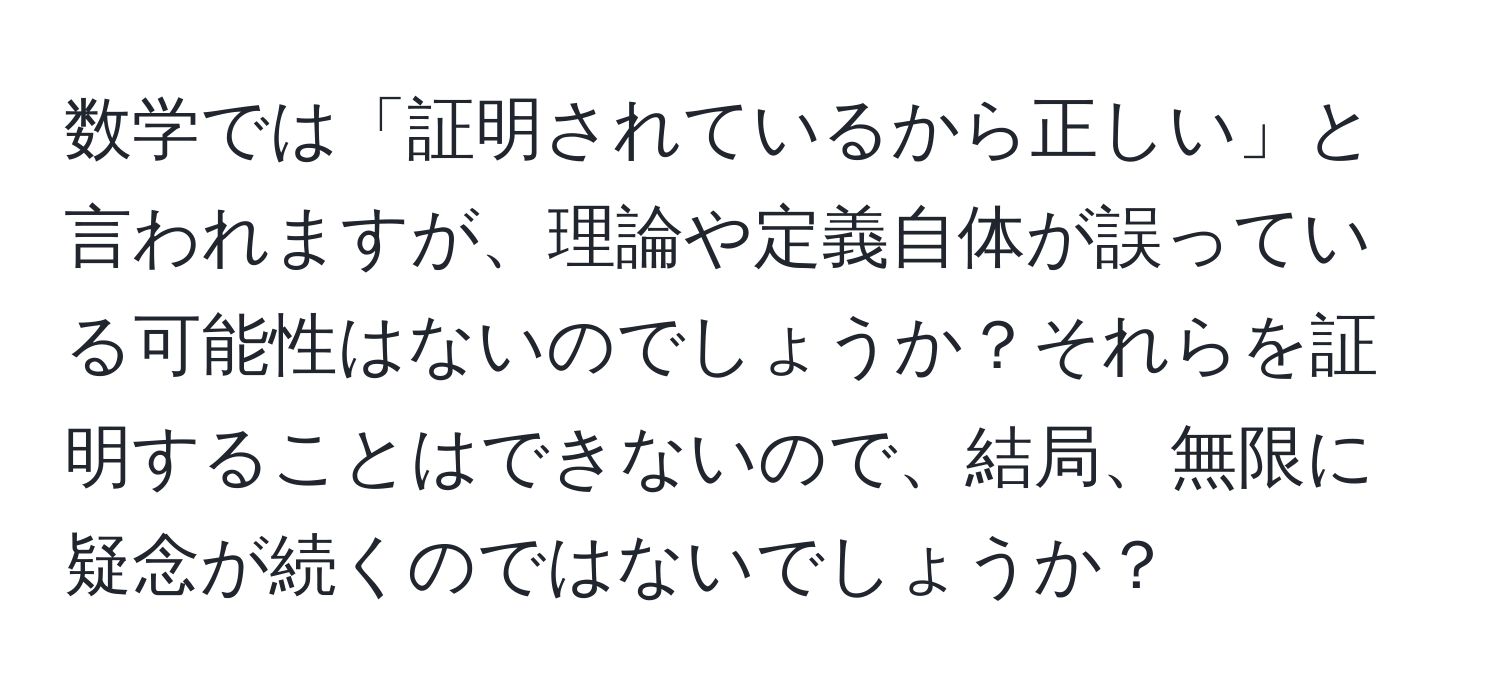 数学では「証明されているから正しい」と言われますが、理論や定義自体が誤っている可能性はないのでしょうか？それらを証明することはできないので、結局、無限に疑念が続くのではないでしょうか？