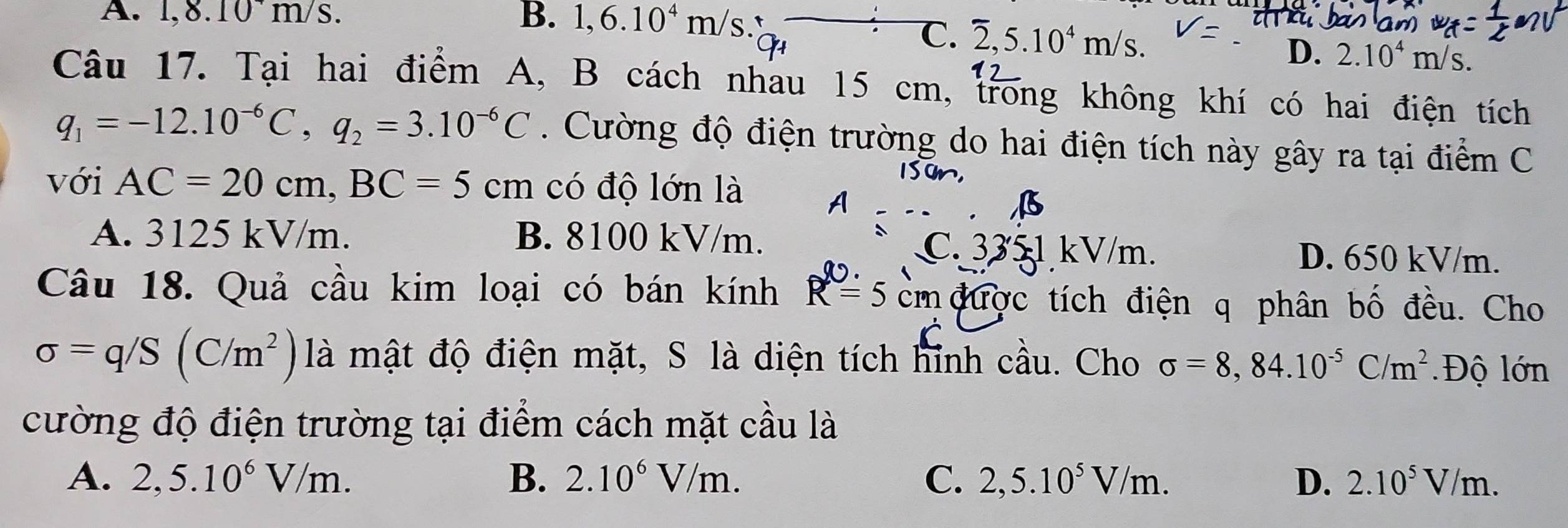 A. 1,8.10^+m/s. B. 1,6.10^4m/s.
C. overline 2, 5.10^4m/s.
D. 2.10^4m/s. 
Câu 17. Tại hai điểm A, B cách nhau 15 cm, trong không khí có hai điện tích
q_1=-12.10^(-6)C, q_2=3.10^(-6)C. Cường độ điện trường do hai điện tích này gây ra tại điểm C
với AC=20cm, BC=5cm có độ lớn là
A. 3125 kV/m. B. 8100 kV/m. C. 3351 kV/m. D. 650 kV/m.
Câu 18. Quả cầu kim loại có bán kính R=5cm được tích điện q phân bố đều. Cho
sigma =q/S(C/m^2) là mật độ điện mặt, S là diện tích hỉnh cầu. Cho sigma =8,84.10^(-5)C/m^2 Độ lớn
cường độ điện trường tại điểm cách mặt cầu là
A. 2,5.10^6V/m. B. 2.10^6V/m. C. 2,5.10^5V/m. D. 2.10^5V/m.