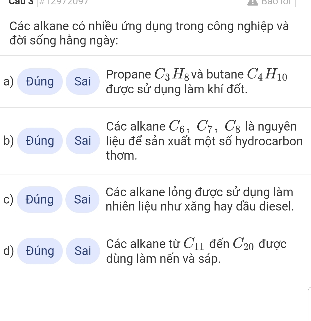 Cau 3 #12972097 。 Bảo 1ồi 
Các alkane có nhiều ứng dụng trong công nghiệp và 
đời sống hằng ngày: 
a) Đúng Sai 
Propane C_3H_8 và butane C_4H_10
được sử dụng làm khí đốt. 
Các alkane C_6, C_7, C_8 là nguyên 
b) Đúng Sai liệu để sản xuất một số hydrocarbon 
thơm. 
c) Đúng Sai 
Các alkane lỏng được sử dụng làm 
nhiên liệu như xăng hay dầu diesel. 
d) Đúng Sai 
Các alkane từ C_11 đến C_20 được 
dùng làm nến và sáp.