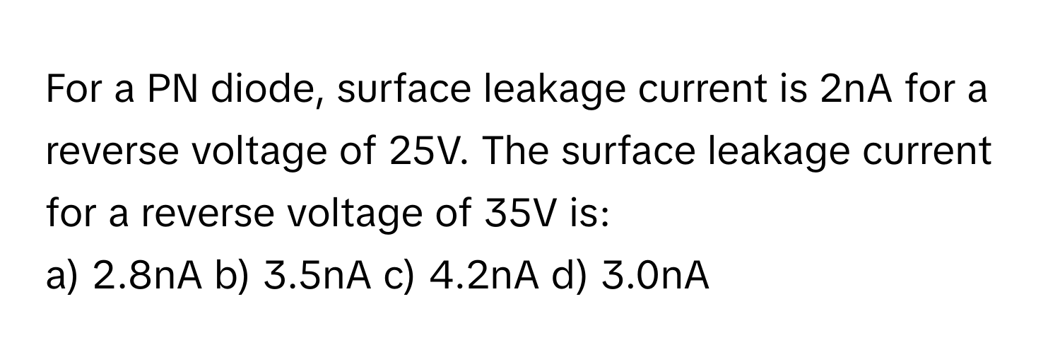 For a PN diode, surface leakage current is 2nA for a reverse voltage of 25V. The surface leakage current for a reverse voltage of 35V is:
a) 2.8nA b) 3.5nA c) 4.2nA d) 3.0nA