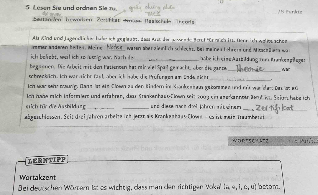 Lesen Sie und ordnen Sie zu. 
_/5 Punkte 
bestanden beworben Zertifikat Noten Realschule Theorie 
Als Kind und Jugendlicher habe ich geglaubt, dass Arzt der passende Beruf für mich ist. Denn ich wollte schon 
immer anderen helfen. Meine _waren aber ziemlich schlecht. Bei meinen Lehrern und Mitschülern war 
ich beliebt, weil ich so lustig war. Nach der _habe ich eine Ausbildung zum Krankenpfleger 
begonnen. Die Arbeit mit den Patienten hat mir viel Spaß gemacht, aber die ganze_ war 
schrecklich. Ich war nicht faul, aber ich habe die Prüfungen am Ende nicht_ 
. 
Ich war sehr traurig. Dann ist ein Clown zu den Kindern im Krankenhaus gekommen und mir war klar: Das ist es! 
Ich habe mich informiert und erfahren, dass Krankenhaus-Clown seit 2009 ein anerkannter Beruf ist. Sofort habe ich 
mich für die Ausbildung __und diese nach drei Jahren mit einem__ 
abgeschlossen. Seit drei Jahren arbeite ich jetzt als Krankenhaus-Clown - es ist mein Traumberuf. 
WORTSCHATZ _/ 15 Punkte 
LERNTIPP 
Wortakzent 
Bei deutschen Wörtern ist es wichtig, dass man den richtigen Vokal (a,e,i,o,u) betont.