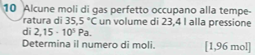 Alcune moli di gas perfetto occupano alla tempe- 
ratura di 35,5°C un volume di 23,4 I alla pressione 
di 2,15· 10^5Pa. 
Determina il numero di moli. [ 1,96 mol ]