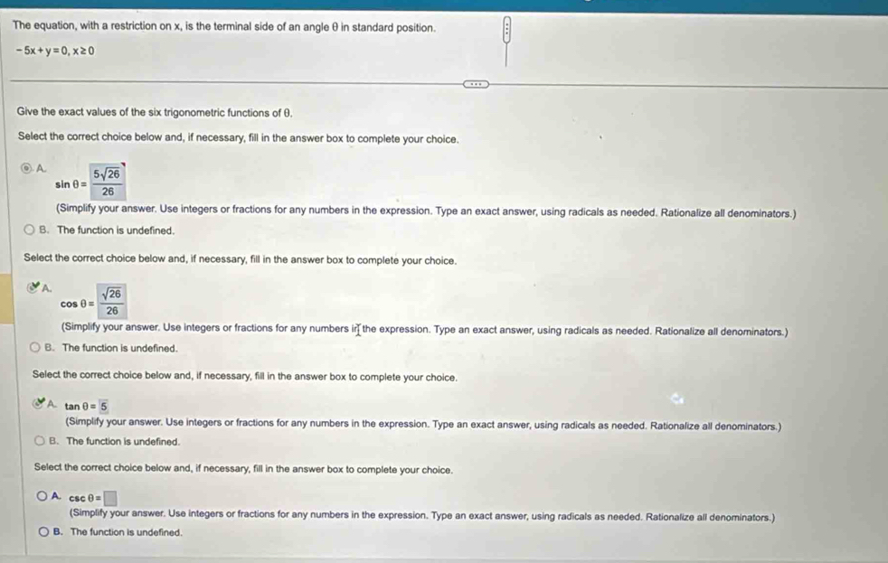 The equation, with a restriction on x, is the terminal side of an angle θ in standard position.
-5x+y=0,x≥ 0
Give the exact values of the six trigonometric functions of θ.
Select the correct choice below and, if necessary, fill in the answer box to complete your choice.
A 
(Simplify your answer. Use integers or fractions for any numbers in the expression. Type an exact answer, using radicals as needed. Rationalize all denominators.)
B. The function is undefined.
Select the correct choice below and, if necessary, fill in the answer box to complete your choice.
A. cos θ = sqrt(26)/26 
(Simplify your answer. Use integers or fractions for any numbers ir the expression. Type an exact answer, using radicals as needed. Rationalize all denominators.)
B. The function is undefined.
Select the correct choice below and, if necessary, fill in the answer box to complete your choice.
A tan θ =5
(Simplify your answer. Use integers or fractions for any numbers in the expression. Type an exact answer, using radicals as needed. Rationalize all denominators.)
B. The function is undefined.
Select the correct choice below and, if necessary, fill in the answer box to complete your choice.
A. CsC θ =□
(Simplify your answer. Use integers or fractions for any numbers in the expression. Type an exact answer, using radicals as needed. Rationalize all denominators.)
B. The function is undefined.