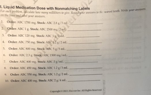 Liquid Medication Dose with Nonmatching Labels 
For each problem, calculate how many milliliters to give. Round your answers to the nearest tenth. Write your answers 
on the lines and label your answers. 
1. Order: ABC 1700 mg. Stock: ABC 2.8 g/3 mL.._ 
2. Order: ABC 1 g. Stock: ABC 2500 mg/2 mI,._ 
3. Order: ABC 120 mg. Stock: ABC 1 g/2 mL._ 
4. Order: ABC 750 mg. Stock: ABC 1.2 g /2 mL._ 
5. Order: ABC 800 mg. Stock: ABC 5 g/5 mL._ 
6. Order: ABC 2.3 g. Stock: ABC 1500 mg/mL._ 
7. Order: ABC 800 mg. Stock: ABC 2 g/mL._ 
8. Order: ABC 450 mg. Stock: ABC 1.2 g/3 mL._ 
9. Order: ABC 550 mg. Stock: ABC 1.2 g/2 mL._ 
10. Order: ABC 400 mg. Stock: ABC 2 g /4 mL._ 
Copyright @ 2023, Elsevier Inc. All Rights Reserved.