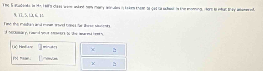 The 6 students in Mr. Hill's class were asked how many minutes it takes them to get to school in the morning. Here is what they answered.
9, 12, 5, 13, 6, 14
Find the median and mean travel times for these students. 
If necessary, round your answers to the nearest tenth. 
(a) Median: minutes
× 
(b) Mean: minutes
×