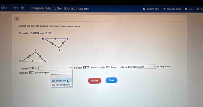 Next Integrated Math 1 Sem B Unit 7 Post Test Submit Test Reader Tools 
. 
Select the correct answer from each drop-down menu. 
Consider △ EFG and △ HJL
Triangle HJI is triangle EFG. Since triangle EFG uses only rigid transformations to map onto 
triangle HJI, the triangles 
are congruent Reset Next 
are not congruent