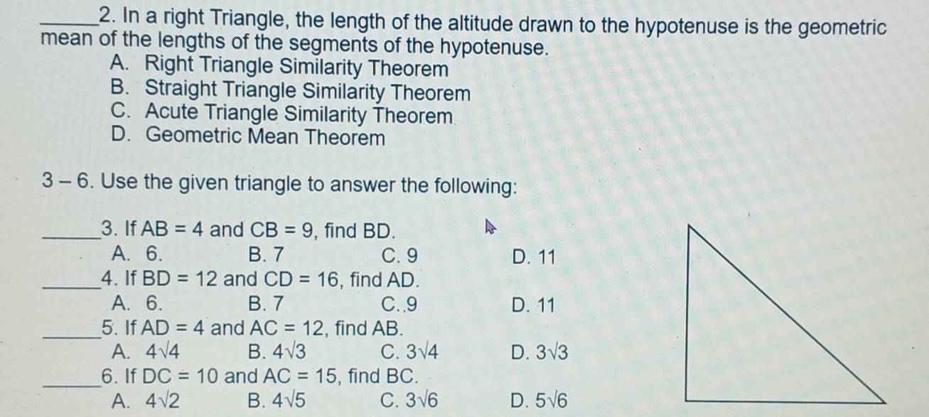 In a right Triangle, the length of the altitude drawn to the hypotenuse is the geometric
mean of the lengths of the segments of the hypotenuse.
A. Right Triangle Similarity Theorem
B. Straight Triangle Similarity Theorem
C. Acute Triangle Similarity Theorem
D. Geometric Mean Theorem
3 - 6. Use the given triangle to answer the following:
_3. If AB=4 and CB=9 , find BD.
A. 6. B. 7 C. 9 D. 11
_4. If BD=12 and CD=16 , find AD.
A. 6. B. 7 C.. 9 D. 11
_5. If AD=4 and AC=12 , find AB.
A. 4sqrt(4) B. 4sqrt(3) C. 3sqrt(4) D. 3sqrt(3)
_
6. If DC=10 and AC=15 , find BC.
A. 4sqrt(2) B. 4sqrt(5) C. 3sqrt(6) D. 5sqrt(6)