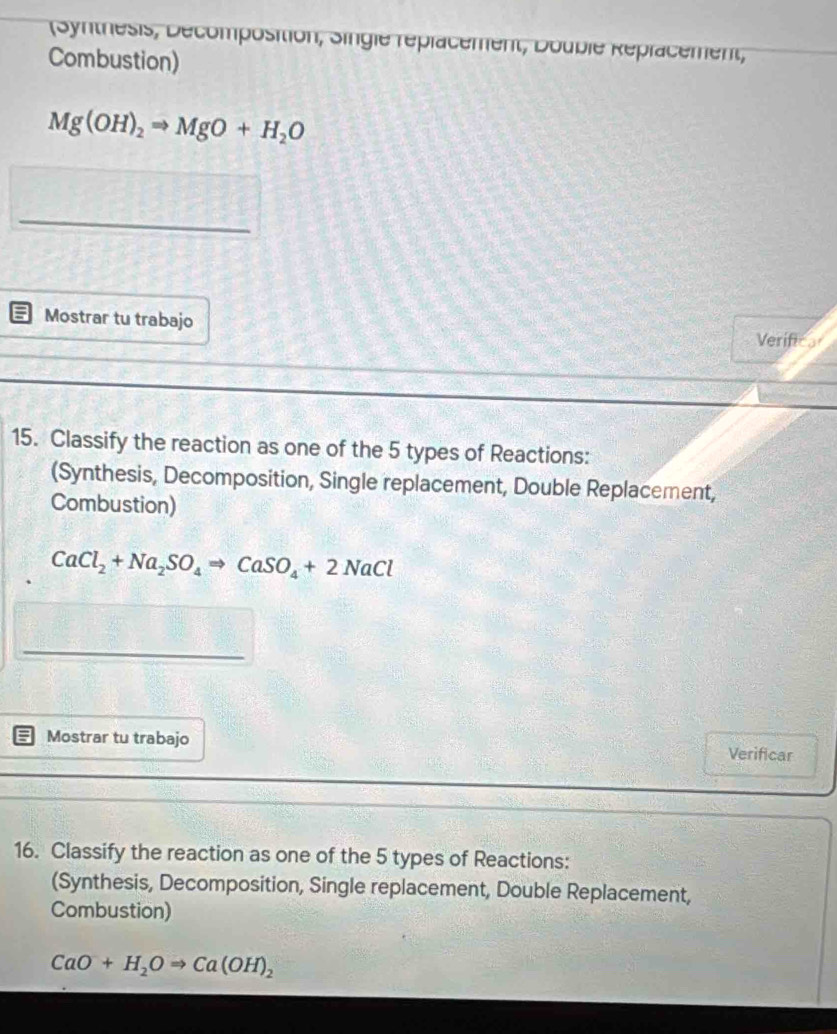 Synthesis, Décomposition, Single réplacement, Double Réplacement, 
Combustion)
Mg(OH)_2Rightarrow MgO+H_2O
_ 
Mostrar tu trabajo 
Verifico 
15. Classify the reaction as one of the 5 types of Reactions: 
(Synthesis, Decomposition, Single replacement, Double Replacement, 
Combustion)
CaCl_2+Na_2SO_4Rightarrow CaSO_4+2NaCl
_ 
Mostrar tu trabajo Verificar 
16. Classify the reaction as one of the 5 types of Reactions: 
(Synthesis, Decomposition, Single replacement, Double Replacement, 
Combustion)
CaO+H_2ORightarrow Ca(OH)_2