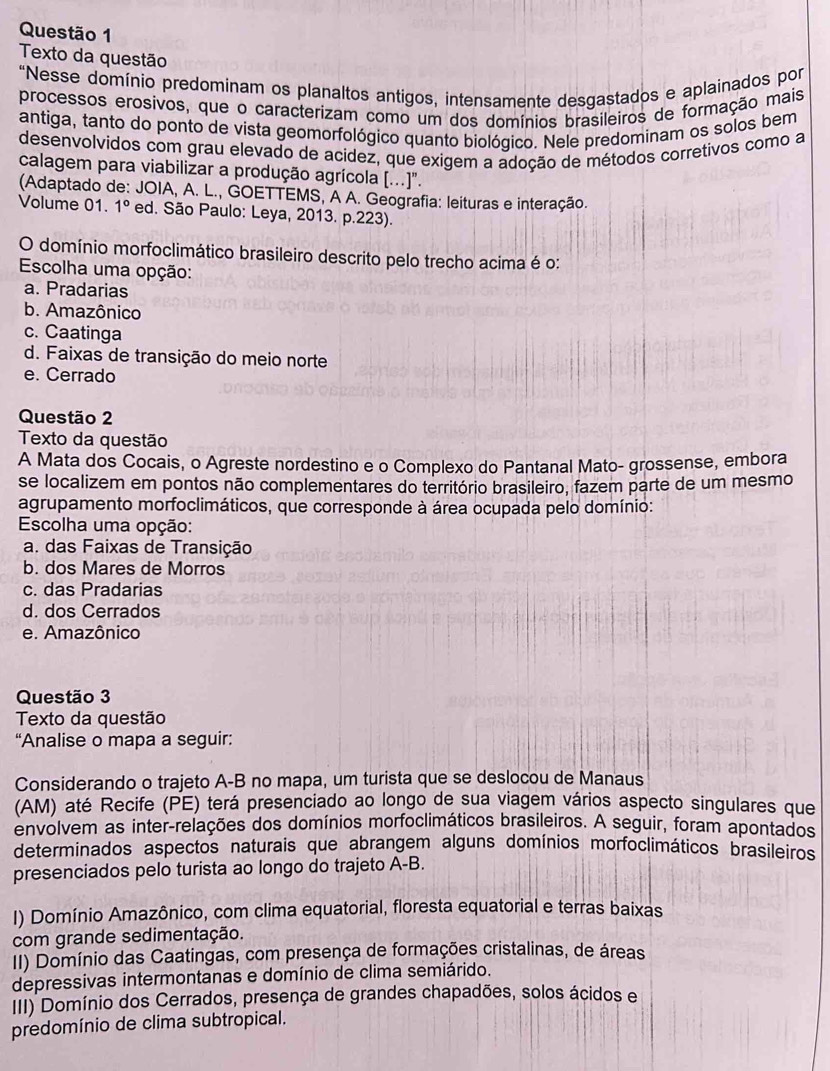 Texto da questão
“Nesse domínio predominam os planaltos antigos, intensamente desgastados e aplainados por
processos erosivos, que o caracterizam como um dos domínios brasileiros de formação mais
antiga, tanto do ponto de vista geomorfológico quanto biológico. Nele predominam os solos bem
desenvolvidos com grau elevado de acidez, que exigem a adoção de métodos corretivos como a
calagem para viabilizar a produção agrícola (...)".
(Adaptado de: JOIA, A. L., GOETTEMS, A A. Geografia: leituras e interação.
Volume 01. 1° ed. São Paulo: Leya, 2013. p.223).
O domínio morfoclimático brasileiro descrito pelo trecho acima é o:
Escolha uma opção:
a. Pradarias
b. Amazônico
c. Caatinga
d. Faixas de transição do meio norte
e. Cerrado
Questão 2
Texto da questão
A Mata dos Cocais, o Agreste nordestino e o Complexo do Pantanal Mato- grossense, embora
se localizem em pontos não complementares do território brasileiro, fazem parte de um mesmo
agrupamento morfoclimáticos, que corresponde à área ocupada pelo domínio:
Escolha uma opção:
a. das Faixas de Transição
b. dos Mares de Morros
c. das Pradarias
d. dos Cerrados
e. Amazônico
Questão 3
Texto da questão
“Analise o mapa a seguir:
Considerando o trajeto A-B no mapa, um turista que se deslocou de Manaus
(AM) até Recife (PE) terá presenciado ao longo de sua viagem vários aspecto singulares que
envolvem as inter-relações dos domínios morfoclimáticos brasileiros. A seguir, foram apontados
determinados aspectos naturais que abrangem alguns domínios morfoclimáticos brasileiros
presenciados pelo turista ao longo do trajeto A-B.
I) Domínio Amazônico, com clima equatorial, floresta equatorial e terras baixas
com grande sedimentação.
II) Domínio das Caatingas, com presença de formações cristalinas, de áreas
depressivas intermontanas e domínio de clima semiárido.
III) Domínio dos Cerrados, presença de grandes chapadões, solos ácidos e
predomínio de clima subtropical.