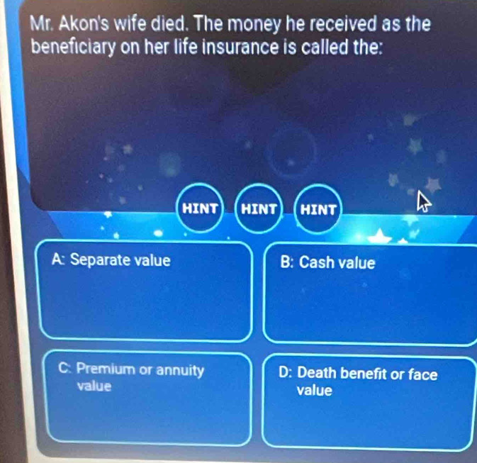 Mr. Akon's wife died. The money he received as the
beneficiary on her life insurance is called the:
HINT HINT HINT
A: Separate value B: Cash value
C: Premium or annuity D: Death benefit or face
value value