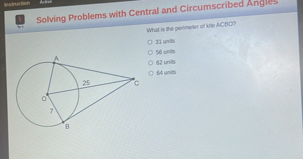 Instruction Active
1 Solving Problems with Central and Circumscribed Angles
Try itt
What is the perimeter of kite ACBO?
31 units
56 units
62 units
64 units