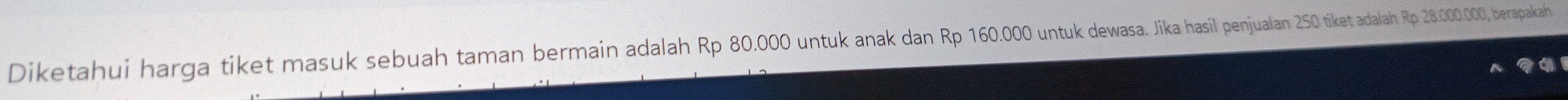 Diketahui harga tiket masuk sebuah taman bermain adalah Rp 80.000 untuk anak dan Rp 160.000 untuk dewasa. Jika hasil penjualan 250 tiket adalah Rp 28.000.000, berapakah