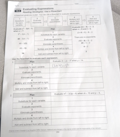 Name_ Dane _Cless_
Evaluating Expressions
_
10-2  Reading Strategies: Use a Flowchart
A flowchart gives you a plan. You can use a flowchart to evaluate expressions
5
` 2 3 & Add and
Substitute for each exponents Evaluate parentheses. E=minate Multiply and divide from  sbtract from left to right.
variable. left to right.
(2n+8)+t-2
when Evaluate x^3-3(4+1) luate en n-6 and 1f-5
x=7.
7^2-3(4+1) (2+6+8)+5-2
49-3(4+1) here are no exponents.
(12+8)/ 5-2
49-3(5) 20=5-2
4-2
49-15
34 2
Original cament Copyight ⑥ by Houghton Mifflin Harcourt. Additions and changes to the original content are the responsibility of the instrucion
200