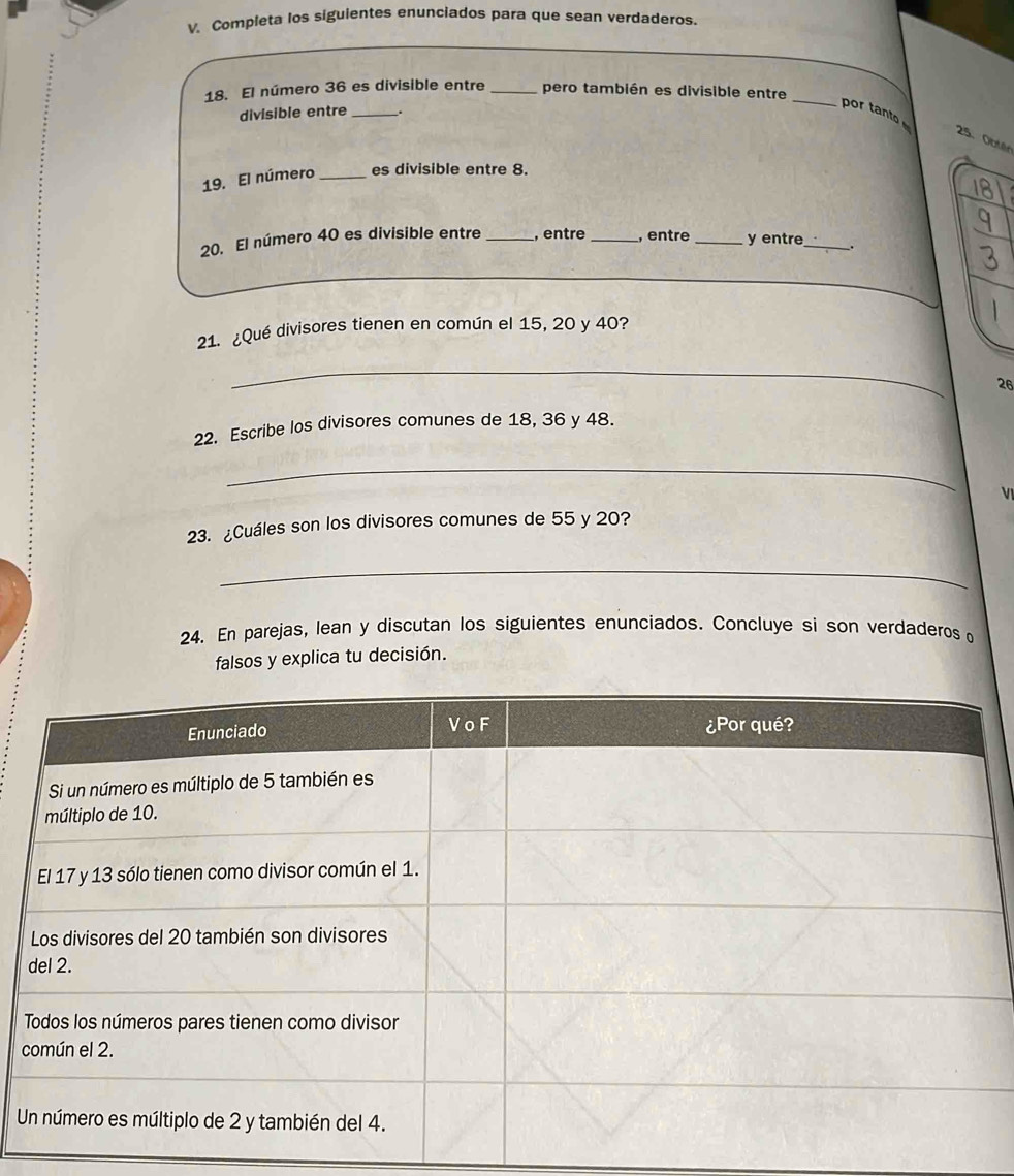 Completa los siguientes enunciados para que sean verdaderos 
_ 
18. El número 36 es divisible entre _pero también es divisible entre_ 
divisible entre_ 
por tanto 
25. Obter 
19. El númeró _es divisible entre 8. 
20. El número 40 es divisible entre _, entre _, entre _y entre_ . 
_ 
_ 
21. ¿Qué divisores tienen en común el 15, 20 y 40? 
_ 
26 
22. Escribe los divisores comunes de 18, 36 y 48. 
_ 
V 
23. ¿Cuáles son los divisores comunes de 55 y 20? 
_ 
24. En parejas, lean y discutan los siguientes enunciados. Concluye si son verdaderos o 
falsos y explica tu decisión. 
U