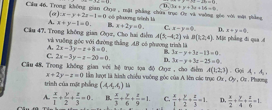 z-32=0.
x+y-3z-26=0.
D. 3x+y+3z+16=0. 
Câu 46. Trong không gian Oxyz, mặt phẳng chứa trục Oz và vuông góc với mặt phẳng
(a): x-y+2z-1=0 có phương trình là
A. x+y-1=0. B. x+2y=0. C. x-y=0. D. x+y=0. 
Câu 47. Trong không gian Oxyz, Cho hai điểm A(5;-4;2) và B(1;2;4). Mặt phẳng đi qua A
và vuông góc với đường thẳng AB có phương trình là
A. 2x-3y-z+8=0.
B. 3x-y+3z-13=0.
C. 2x-3y-z-20=0.
D. 3x-y+3z-25=0. 
Câu 48. Trong không gian với hệ trục tọa độ Oxyz , cho điểm A(1;2;3). Gọi A_1, A_2,
x+2y-z=0 lần lượt là hình chiếu vuông góc của A lên các trục Ox , Oy , Oz. Phương
trình của mặt phẳng (A_1A_2A_3) là
A.  x/1 + y/2 + z/3 =0. B.  x/3 + y/6 + z/9 =1. C.  x/1 + y/2 + z/3 =1. D.  x/2 + y/4 + z/6 =1. 
( 4