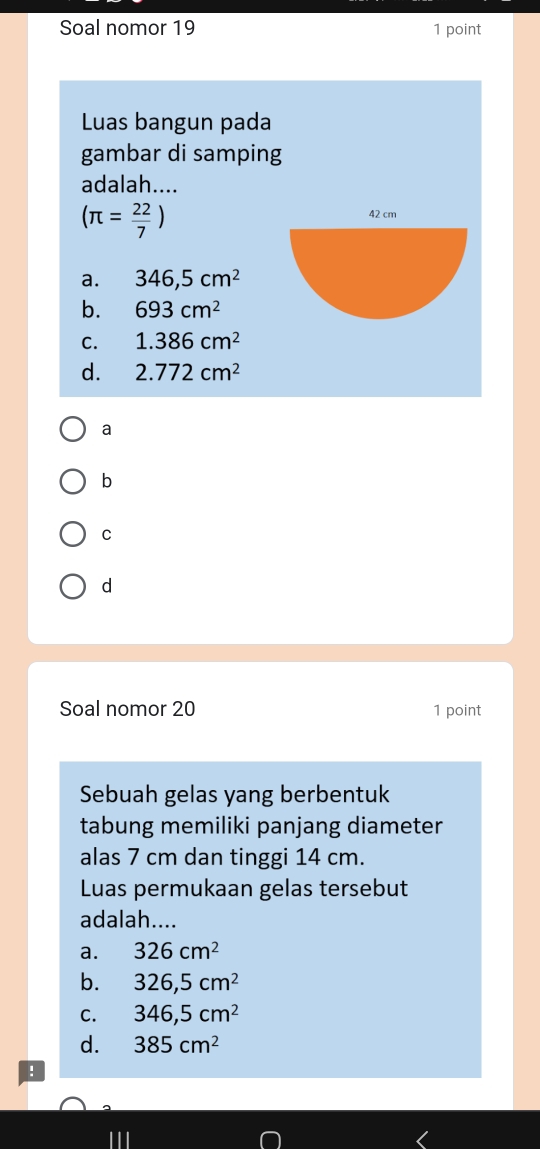 Soal nomor 19 1 point
Luas bangun pada
gambar di samping
adalah....
(π = 22/7 )
a. 346,5cm^2
b. 693cm^2
C. 1.386cm^2
d. 2.772cm^2
a
b
C
d
Soal nomor 20 1 point
Sebuah gelas yang berbentuk
tabung memiliki panjang diameter
alas 7 cm dan tinggi 14 cm.
Luas permukaan gelas tersebut
adalah....
a. 326cm^2
b. 326,5cm^2
C. 346,5cm^2
d. 385cm^2!