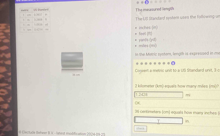 The measured length 
The US Standard system uses the following un
inches (in)
feet (ft)
yards (yd)
miles (mi)
In the Metric system, length is expressed in me 
Convert a metric unit to a US Standard unit, 3 c
36 cm
2 kilometer (km) equals how many miles (mi)?
1.2428 □ mi
OK.
36 centimeters (cm) equals how many inches (i
□ in. 
check 
Electude Beheer B.V. - latest modification:2024-09-25