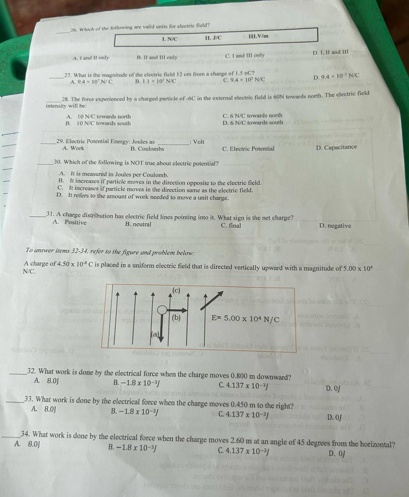 Which of the following are valid units for electric field?
I. N/C II. J/C III.V/m
A. I and II only B. II and III only C. I and III only D. I, II and III
_27. What is the magnitude of the electric field 12 cm from a charge of 1.5 nC?
A. 9.4* 10^7N/C B. 1.1* 10^2N/C C. 9.4* 10^2N/C
D. 9.4* 10^(-2)N/C
_28. The force experienced by a charged particle of -6C in the external electric field is 60N towards north. The electric field
intensity will be:
A. 10 N/C towards north C. 6 N/C towards north
B. 10 N/C towards south D. 6 N/C towards south
_29. Electric Potential Energy: Joules as _: Volt
A. Work B. Coulombs C. Electric Potential D. Capacitance
_30. Which of the following is NOT true about electric potential?
A. It is measured in Joules per Coulomb.
B. It increases if particle moves in the direction opposite to the electric field.
C. It increases if particle moves in the direction same as the electric field.
D. It refers to the amount of work needed to move a unit charge.
_31. A charge distribution has electric field lines pointing into it. What sign is the net charge?
A. Positive B. neutral C. final D. negative
To answer items 32-34, refer to the figure and problem below:
A charge of 4.50* 10^(-8)C is placed in a uniform electric field that is directed vertically upward with a magnitude of 5.00* 10^4
N/C.
E=5.00* 10^4N/C
_32. What work is done by the electrical force when the charge moves 0.800 m downward?
A. 8.0J B. -1.8* 10^(-3)J C. 4.137* 10^(-3)J
D. 0J
_33. What work is done by the electrical force when the charge moves 0.450 m to the right?
A. 8.0J B. -1.8* 10^(-3)J C. 4.137* 10^(-3)J
D. 0J
_34. What work is done by the electrical force when the charge moves 2.60 m at an angle of 45 degrees from the horizontal?
A. 8.0J B. -1.8* 10^(-3)J C. 4.137* 10^(-3)J
D. 0J