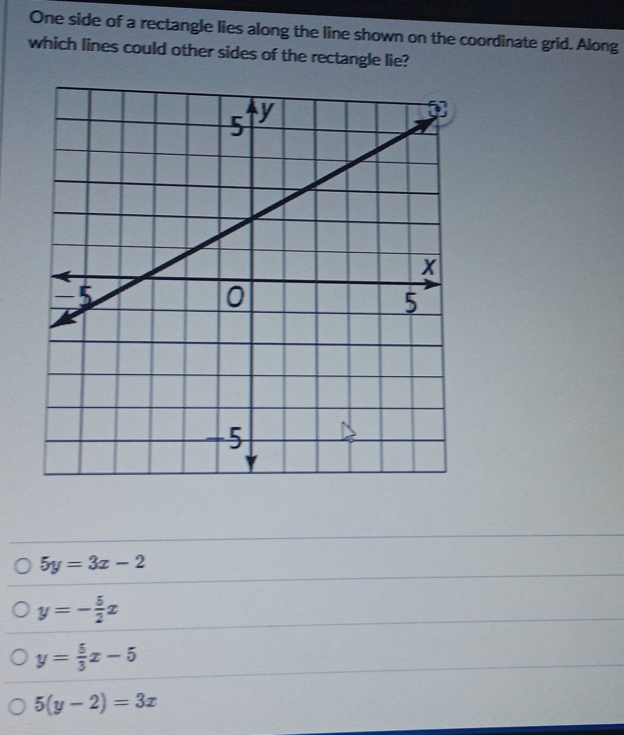 One side of a rectangle lies along the line shown on the coordinate grid. Along
which lines could other sides of the rectangle lie?
5y=3x-2
y=- 5/2 x
y= 5/3 x-5
5(y-2)=3x