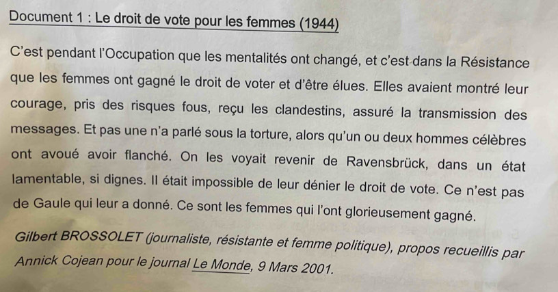 Document 1 : Le droit de vote pour les femmes (1944) 
C'est pendant l'Occupation que les mentalités ont changé, et c'est dans la Résistance 
que les femmes ont gagné le droit de voter et d'être élues. Elles avaient montré leur 
courage, pris des risques fous, reçu les clandestins, assuré la transmission des 
messages. Et pas une n'a parlé sous la torture, alors qu'un ou deux hommes célèbres 
ont avoué avoir flanché. On les voyait revenir de Ravensbrück, dans un état 
lamentable, si dignes. Il était impossible de leur dénier le droit de vote. Ce n'est pas 
de Gaule qui leur a donné. Ce sont les femmes qui l'ont glorieusement gagné. 
Gilbert BROSSOLET (journaliste, résistante et femme politique), propos recueillis par 
Annick Cojean pour le journal Le Monde, 9 Mars 2001.