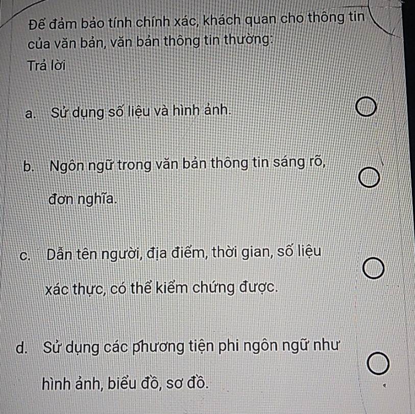 Để đảm bảo tính chính xác, khách quan cho thông tin
của văn bản, văn bản thông tin thường:
Trả lời
a. Sử dụng số liệu và hình ảnh.
b. Ngôn ngữ trong văn bản thông tin sáng rõ,
đơn nghĩa.
c. Dẫn tên người, địa điểm, thời gian, số liệu
xác thực, có thể kiểm chứng được.
d. Sử dụng các phương tiện phi ngôn ngữ như
hình ảnh, biểu đồ, sơ đồ.