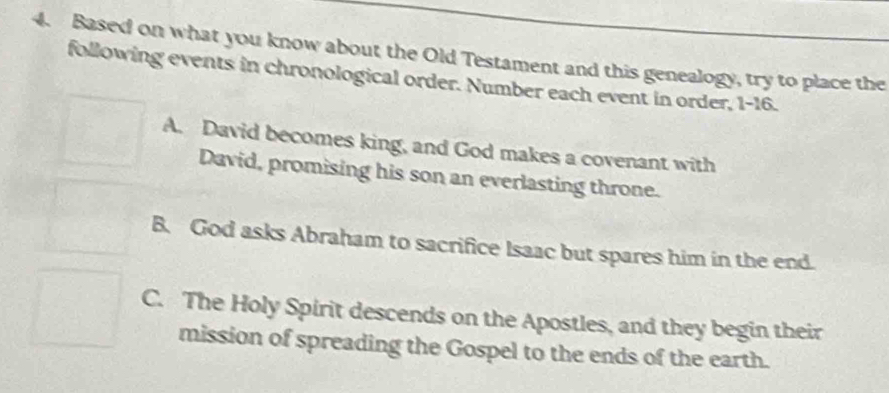 Based on what you know about the Old Testament and this genealogy, try to place the
following events in chronological order. Number each event in order, 1-16.
A. David becomes king, and God makes a covenant with
David, promising his son an everlasting throne.
B. God asks Abraham to sacrifice Isaac but spares him in the end.
C. The Holy Spirit descends on the Apostles, and they begin their
mission of spreading the Gospel to the ends of the earth.