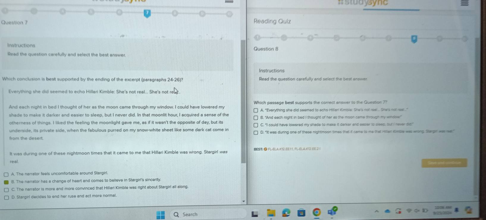 #studysync
Question 7 Reading Quiz
Instructions
Question 8
Read the question carefully and select the best answer.
Instructions
Which conclusion is best supported by the ending of the excerpt (paragraphs 24-26)? Read the question carefully and select the best answer
Everything she did seemed to echo Hillari Kimble: She's not real... She's not rey..
Which passage best supports the correct answer to the Question 7?
And each night in bed I thought of her as the moon came through my window. I could have lowered my
A. "Everything she did seemed to scho Hillan Kimble: She's not real... She's not rea...."
shade to make it darker and easier to sleep, but I never did. In that moonlit hour, I acquired a sense of the B. "And each night in bed I thought of her as the moon came through my window!"
otherness of things. I liked the feeling the moonlight gave me, as if it wasn't the opposite of day, but its
C. "I could have lowered my shade to make it darker and easier to sleep; out I never did!"
underside, its private side, when the fabulous purred on my snow-white sheet like some dark cat come in
D. “It was during one of these nightmoon times that it came to me that Hillan Kimble was wrong Stargit was real."
from the desert.
It was during one of these nightmoon times that it came to me that Hillari Kimble was wrong. Stargirl was BEST: ● FL-ELAX12 EE11, FL-ELAUC2.EE.21
real.
Simse and cooue
A. The narrator feels uncomfortable around Stargirl.
B. The narrator has a change of heart and comes to believe in Stargirl's sincerity.
C. The narrator is more and more convinced that Hillari Kimble was right about Stargirl all along.
D. Stargirl decides to end her ruse and act more normal.
Search