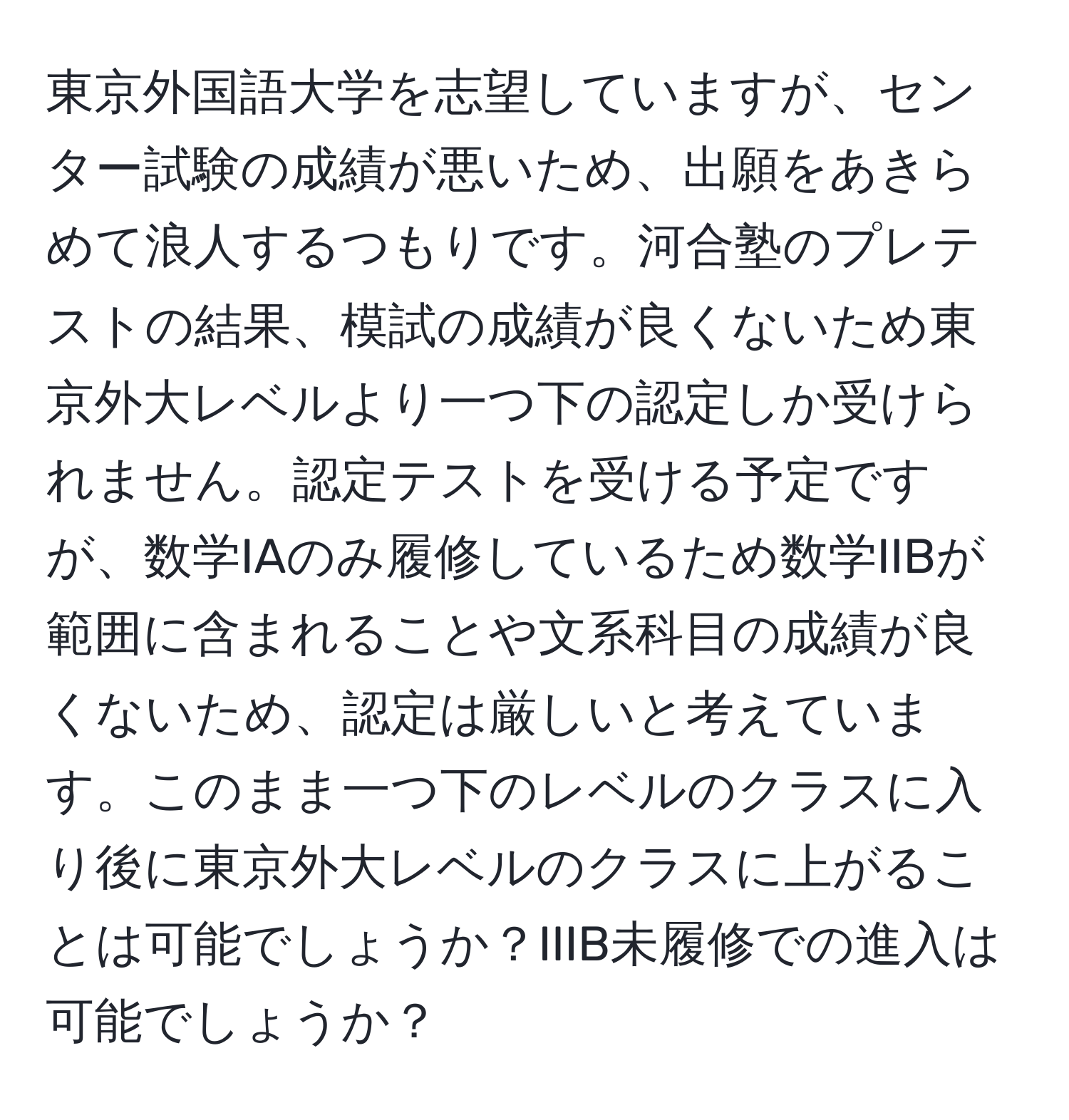 東京外国語大学を志望していますが、センター試験の成績が悪いため、出願をあきらめて浪人するつもりです。河合塾のプレテストの結果、模試の成績が良くないため東京外大レベルより一つ下の認定しか受けられません。認定テストを受ける予定ですが、数学IAのみ履修しているため数学IIBが範囲に含まれることや文系科目の成績が良くないため、認定は厳しいと考えています。このまま一つ下のレベルのクラスに入り後に東京外大レベルのクラスに上がることは可能でしょうか？IIIB未履修での進入は可能でしょうか？