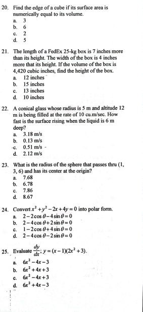 Find the edge of a cube if its surface area is
numerically equal to its volume.
a. 3
b. 6
c. 2
d. 5
21. The length of a FedEx 25-kg box is 7 inches more
than its height. The width of the box is 4 inches
more that its height. If the volume of the box is
4,420 cubic inches, find the height of the box.
a. 12 inches
b. 15 inches
c. 13 inches
d. 10 inches
22. A conical glass whose radius is 5 m and altitude 12
m is being filled at the rate of 10 cu.m/sec. How
fast is the surface rising when the liquid is 6 m
deep?
a. 3.18 m/s
b. 0.13 m/s
-c. 0.51 m/s
d. 2.12 m/s
23. What is the radius of the sphere that passes thru (1,
3, 6) and has its center at the origin?
a. 7.68
b. 6.78
c. 7.86
d. 8.67
24. Convert x^2+y^2-2x+4y=0 into polar form.
a. 2-2cos θ -4sin θ =0
b. 2-4cos θ +2sin θ =0
C. 1-2cos θ +4sin θ =0
d. 2-4cos θ -2sin θ =0
25. Evaluate  dy/dx ; y=(x-1)(2x^2+3).
a. 6x^2-4x-3
b. 6x^2+4x+3
c. 6x^2-4x+3
d. 6x^2+4x-3