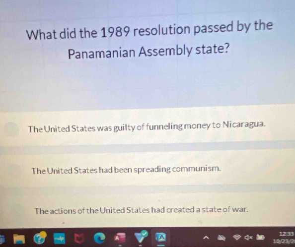 What did the 1989 resolution passed by the
Panamanian Assembly state?
The United States was guilty of funneling money to Nicaragua.
The United States had been spreading communism.
The actions of the United States had created a state of war.
12:33
10/23/2