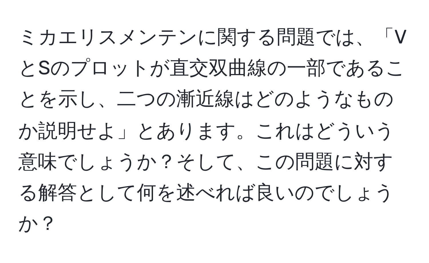 ミカエリスメンテンに関する問題では、「VとSのプロットが直交双曲線の一部であることを示し、二つの漸近線はどのようなものか説明せよ」とあります。これはどういう意味でしょうか？そして、この問題に対する解答として何を述べれば良いのでしょうか？