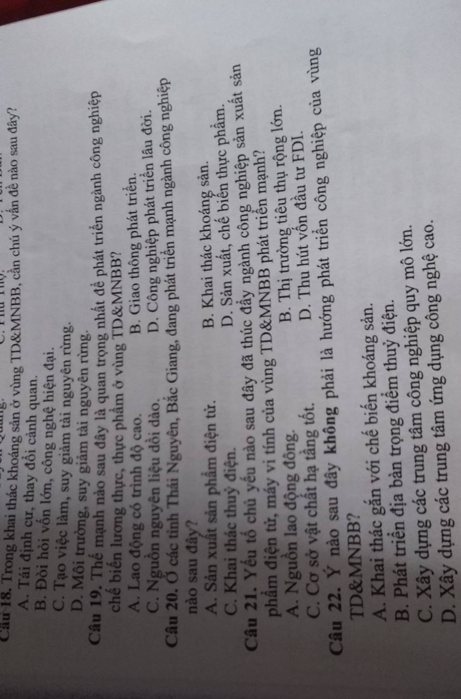 Cầu 18. Trong khai thác khoáng sản ở vùng TD&MNBB, cần chú ý vấn đề nào sau đây?
A. Tái định cự, thay đổi cảnh quan.
B. Đòi hỏi vốn lớn, công nghệ hiện đại.
C. Tạo việc làm, suy giảm tài nguyên rừng.
D. Môi trường, suy giảm tài nguyên rừng.
Câu 19. Thế mạnh nào sau đây là quan trọng nhất để phát triển ngành công nghiệp
chế biến lương thực, thực phầm ở vùng TD&MNBB?
A. Lao động có trình độ cao. B. Giao thông phát triển.
C. Nguồn nguyên liệu dồi dào.
D. Công nghiệp phát triển lâu đời.
Câu 20. Ở các tỉnh Thái Nguyên, Bắc Giang, đang phát triển mạnh ngành công nghiệp
nào sau đây?
A. Sản xuất sản phẩm điện tử. B. Khai thác khoáng sản.
C. Khai thác thuỷ điện. D. Sản xuất, chế biến thực phẩm.
Cầu 21. Yếu tổ chủ yếu nào sau đây đã thúc đầy ngành công nghiệp sản xuất sản
phầm điện tử, máy vi tính của vùng TD&MNBB phát triển mạnh?
A. Nguồn lao động đồng. B. Thị trường tiêu thụ rộng lớn.
C. Cơ sở vật chất hạ tầng tốt. D. Thu hút vốn đầu tư FDI.
Câu 22. Ý nào sau đây không phải là hướng phát triển công nghiệp của vùng
TD&MNBB?
A. Khai thác gắn với chế biến khoáng sản.
B. Phát triển địa bàn trọng điểm thuỷ điện.
C. Xây dựng các trung tâm công nghiệp quy mô lớn.
D. Xây dựng các trung tâm ứng dụng công nghệ cao.