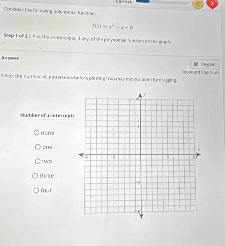 Consider the following polynomial function.
f(x)=x^2-x-6
Step 1 of 2 : Plot the .r-intercepts, if any, of the polynomial function on the graph.
Answer
Keypad
Keyboard Shortcuts
Select the number of .intercepts before plotting. You may move a point by dragging.
Number of xintercepts
none
one
two
three
four