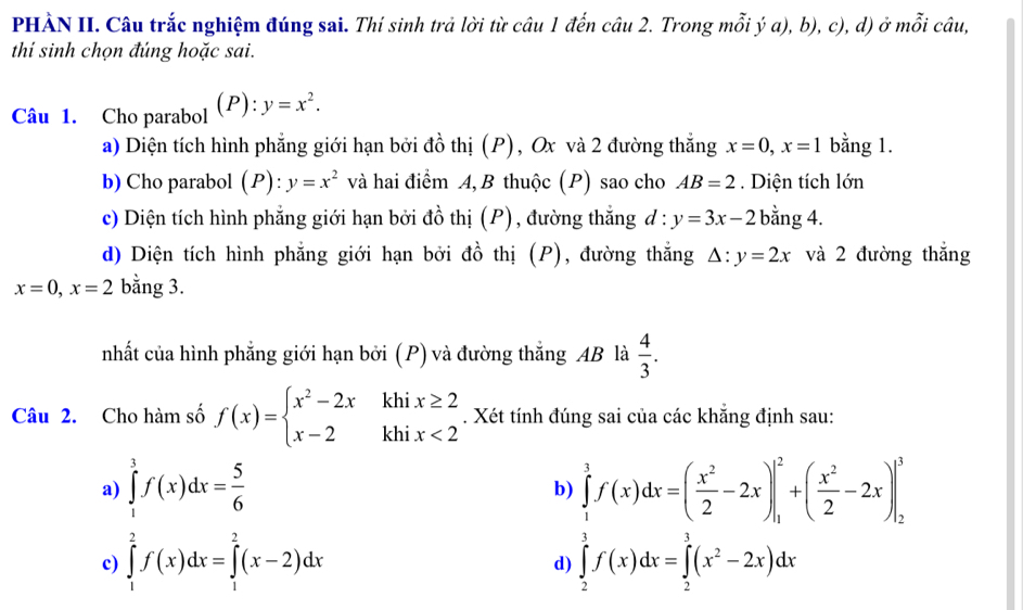 PHÀN II. Câu trắc nghiệm đúng sai. Thí sinh trả lời từ câu 1 đến câu 2. Trong mỗi ý a), b), c), d) ở mỗi câu,
thí sinh chọn đúng hoặc sai.
Câu 1. Cho parabol (P):y=x^2.
a) Diện tích hình phẳng giới hạn bởi đồ thị (P), Ox và 2 đường thắng x=0,x=1 bằng 1.
b) Cho parabol (P): y=x^2 và hai điểm A, B thuộc (P) sao cho AB=2. Diện tích lớn
c) Diện tích hình phẳng giới hạn bởi đồ thị (P), đường thắng d:y=3x-2 bằng 4.
d) Diện tích hình phẳng giới hạn bởi đồ thị (P), đường thắng △ :y=2x và 2 đường thắng
x=0,x=2 bằng 3.
nhất của hình phẳng giới hạn bởi (P) và đường thắng AB là  4/3 .
Câu 2. Cho hàm số f(x)=beginarrayl x^2-2xkhix≥ 2 x-2khix<2endarray.. Xét tính đúng sai của các khẳng định sau:
a) ∈tlimits _1^(3f(x)dx=frac 5)6 ∈tlimits _1^(3f(x)dx=(frac x^2)2-2x)|_1^(2+(frac x^2)2-2x)|_2^(3
b)
c) ∈tlimits _1^2f(x)dx=∈tlimits _1^2(x-2)dx ∈tlimits _2^3f(x)dx=∈tlimits _2^3(x^2)-2x)dx
d)