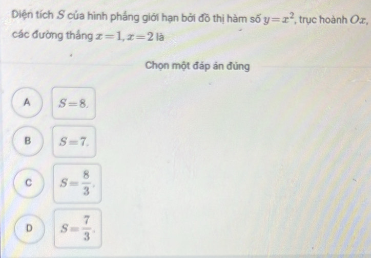 Diện tích S của hình pháng giới hạn bởi đồ thị hàm số y=x^2 , trục hoành Ox,
các đường thắng x=1, x=2la
Chọn một đáp án đúng
A S=8.
B S=7.
C S= 8/3 .
D S= 7/3 .