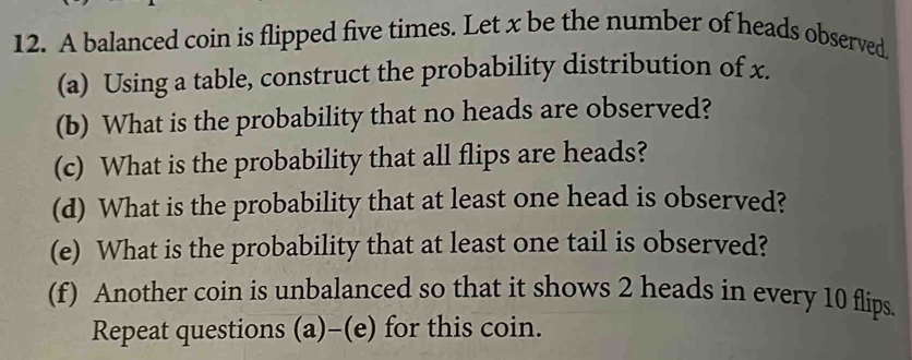 A balanced coin is flipped five times. Let x be the number of heads observed. 
(a) Using a table, construct the probability distribution of x. 
(b) What is the probability that no heads are observed? 
(c) What is the probability that all flips are heads? 
(d) What is the probability that at least one head is observed? 
(e) What is the probability that at least one tail is observed? 
(f) Another coin is unbalanced so that it shows 2 heads in every 10 flips. 
Repeat questions (a)-(e) for this coin.