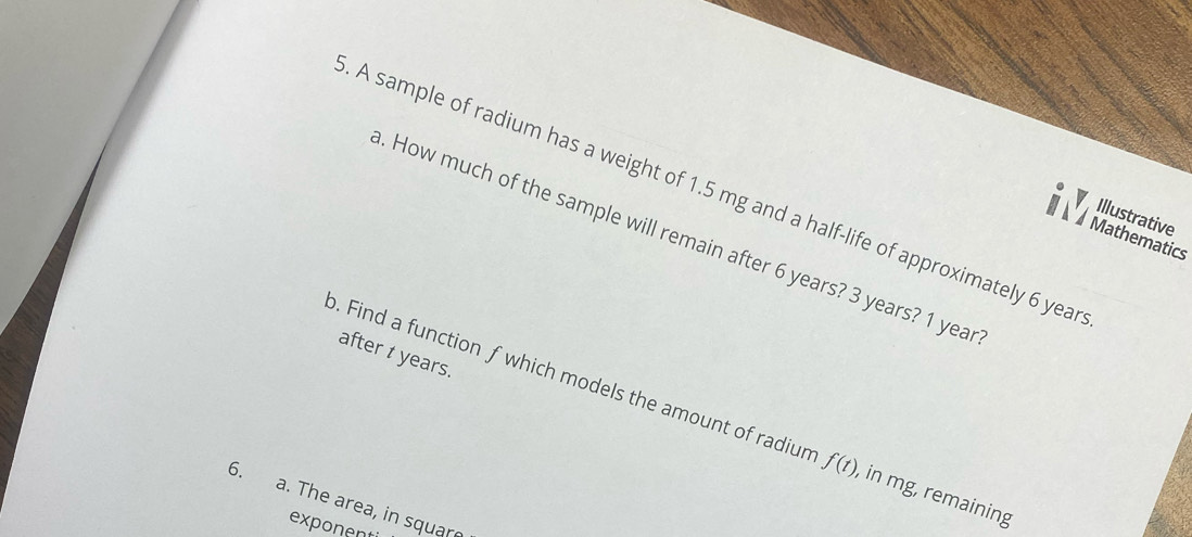 A sample of radium has a weight of 1.5 mg and a half-life of approximately 6 year
Illustrative
. How much of the sample will remain after 6 years? 3 years? 1 year
Mathematics
after t years.
o. Find a function f which models the amount of radiun f(t) , in mg, remaining
6. a. The area, in square
exponent