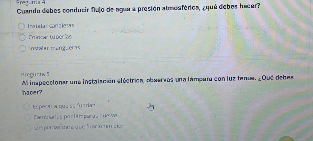 Pregunta 4
Cuando debes conducir flujo de agua a presión atmosférica, ¿qué debes hacer?
Instalar canaletas
Colocar tuberías
Instalar mangueras
Pregunta 5
Al inspeccionar una instalación eléctrica, observas una lámpara con luz tenue. ¿Qué debes
hacer?
Esperar a que se fundan
Cambiarlas por lámparas nuevas
Limpiarlas para que funcionen bien