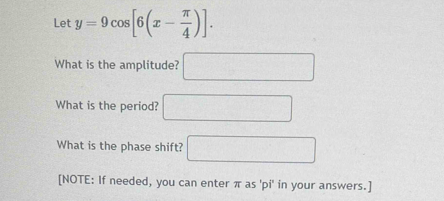 Let y=9cos [6(x- π /4 )]. 
What is the amplitude? □ 
What is the period? □ 
What is the phase shift? □ 
[NOTE: If needed, you can enter π as 'pi' in your answers.]