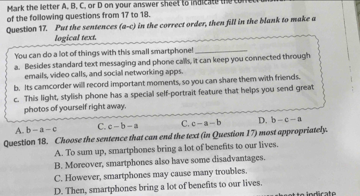 Mark the letter A, B, C, or D on your answer sheet to indicate the con
of the following questions from 17 to 18.
Question 17. Put the sentences (a-c) in the correct order, then fill in the blank to make a
logical text.
You can do a lot of things with this small smartphone!_
a. Besides standard text messaging and phone calls, it can keep you connected through
emails, video calls, and social networking apps.
b. Its camcorder will record important moments, so you can share them with friends.
c. This light, stylish phone has a special self-portrait feature that helps you send great
photos of yourself right away.
A. b-a-c
C. c-b-a
C. c-a-b
D. b-c-a
Question 18. Choose the sentence that can end the text (in Question 17) most appropriately.
A. To sum up, smartphones bring a lot of benefits to our lives.
B. Moreover, smartphones also have some disadvantages.
C. However, smartphones may cause many troubles.
D. Then, smartphones bring a lot of benefits to our lives.