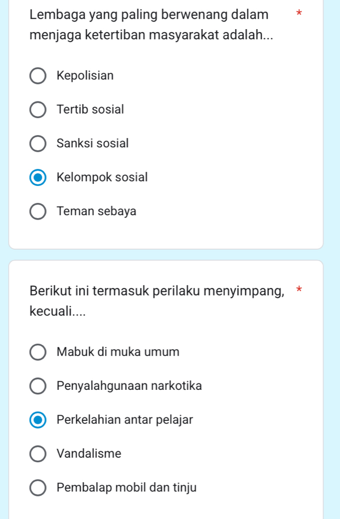 Lembaga yang paling berwenang dalam *
menjaga ketertiban masyarakat adalah...
Kepolisian
Tertib sosial
Sanksi sosial
Kelompok sosial
Teman sebaya
Berikut ini termasuk perilaku menyimpang, *
kecuali....
Mabuk di muka umum
Penyalahgunaan narkotika
Perkelahian antar pelajar
Vandalisme
Pembalap mobil dan tinju